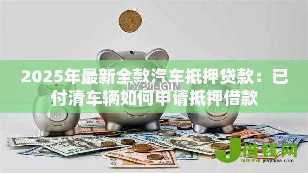 2025年最新全款汽车抵押贷款:已付清车辆如何申请抵押借款 2025年最新全款汽车抵押贷款:已付清车辆如何申请抵押借款