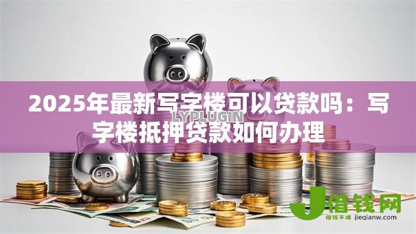 2025年最新写字楼可以贷款吗:写字楼抵押贷款如何办理 2025年最新写字楼可以贷款吗:写字楼抵押贷款如何办理