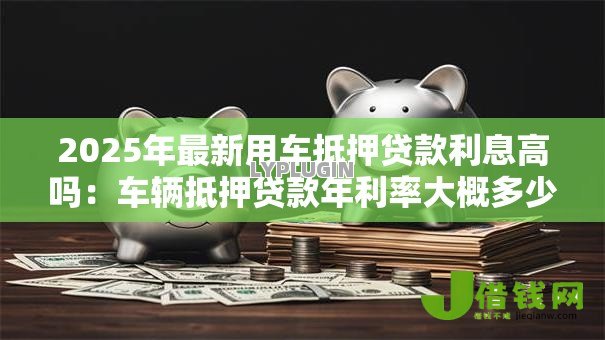 2025年最新用车抵押贷款利息高吗:车辆抵押贷款年利率大概多少 2025年最新用车抵押贷款利息高吗:车辆抵押贷款年利率大概多少