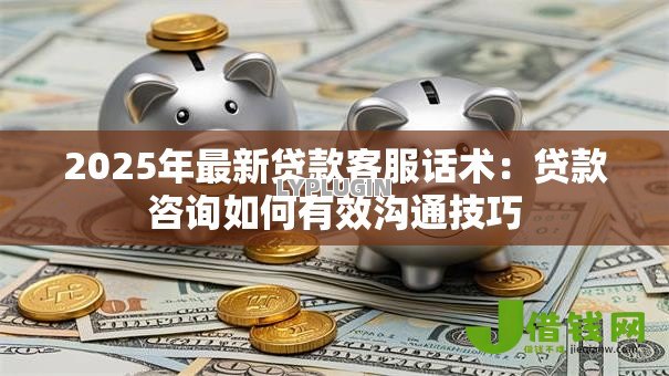 2025年最新贷款客服话术：贷款咨询如何有效沟通技巧