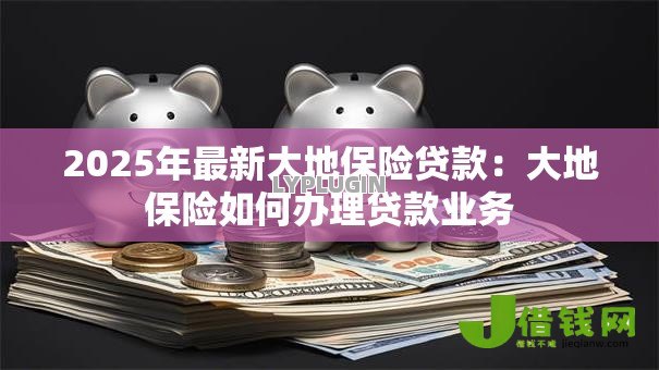 2025年最新大地保险贷款:大地保险如何办理贷款业务 2025年最新大地保险贷款:大地保险如何办理贷款业务