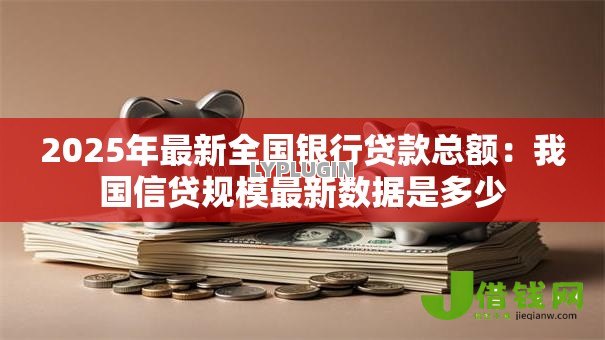 2025年最新全国银行贷款总额:我国信贷规模最新数据是多少 2025年最新全国银行贷款总额:我国信贷规模最新数据是多少