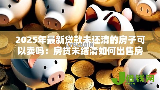 2025年最新贷款未还清的房子可以卖吗：房贷未结清如何出售房产