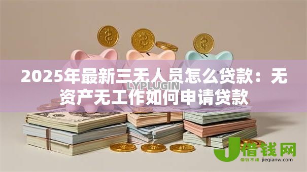 2025年最新三无人员怎么贷款:无资产无工作如何申请贷款 2025年最新三无人员怎么贷款:无资产无工作如何申请贷款