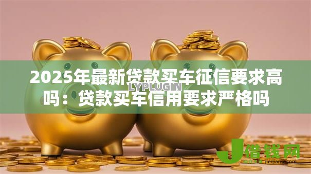 2025年最新贷款买车征信要求高吗:贷款买车信用要求严格吗 2025年最新贷款买车征信要求高吗:贷款买车信用要求严格吗