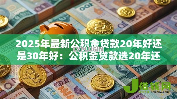 2025年最新公积金贷款20年好还是30年好:公积金贷款选20年还是30年更划算 2025年最新公积金贷款20年好还是30年好:公积金贷款选20年还是30年更划算