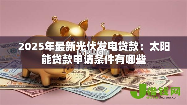 2025年最新光伏发电贷款：太阳能贷款申请条件有哪些