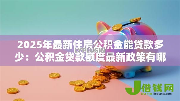 2025年最新住房公积金能贷款多少:公积金贷款额度最新政策有哪些 2025年最新住房公积金能贷款多少:公积金贷款额度最新政策有哪些
