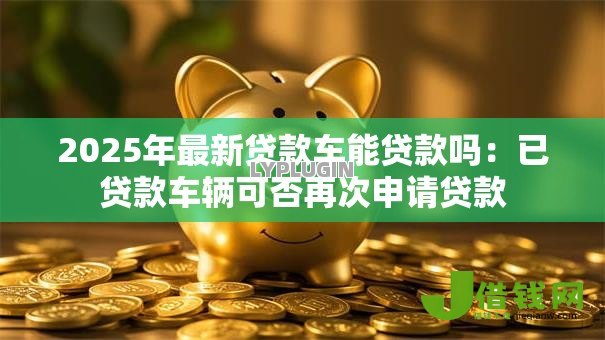2025年最新贷款车能贷款吗:已贷款车辆可否再次申请贷款 2025年最新贷款车能贷款吗:已贷款车辆可否再次申请贷款