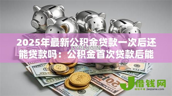 2025年最新公积金贷款一次后还能贷款吗:公积金首次贷款后能否再申请 2025年最新公积金贷款一次后还能贷款吗:公积金首次贷款后能否再申请