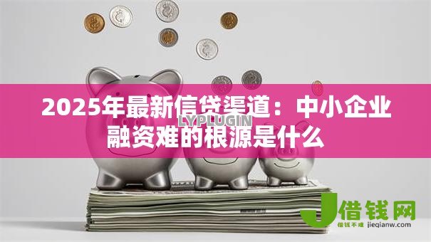 2025年最新信贷渠道:中小企业融资难的根源是什么 2025年最新信贷渠道:中小企业融资难的根源是什么