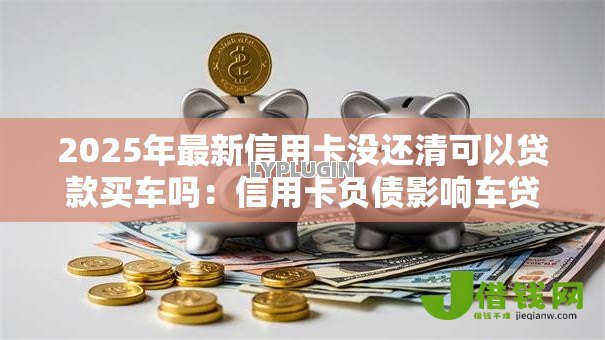 2025年最新信用卡没还清可以贷款买车吗:信用卡负债影响车贷审批吗 2025年最新信用卡没还清可以贷款买车吗:信用卡负债影响车贷审批吗
