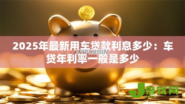 2025年最新用车贷款利息多少:车贷年利率一般是多少 2025年最新用车贷款利息多少:车贷年利率一般是多少