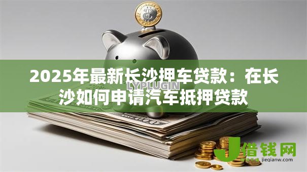 2025年最新长沙押车贷款：在长沙如何申请汽车抵押贷款