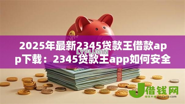 2025年最新2345贷款王借款app下载:2345贷款王app如何安全下载 2025年最新2345贷款王借款app下载:2345贷款王app如何安全下载