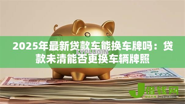 2025年最新贷款车能换车牌吗：贷款未清能否更换车辆牌照