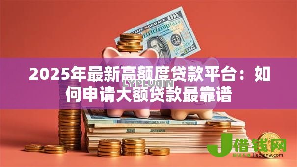 2025年最新高额度贷款平台:如何申请大额贷款最靠谱 2025年最新高额度贷款平台:如何申请大额贷款最靠谱