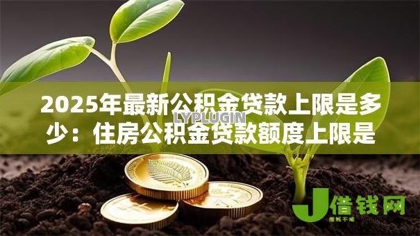 2025年最新公积金贷款上限是多少:住房公积金贷款额度上限是多少 2025年最新公积金贷款上限是多少:住房公积金贷款额度上限是多少