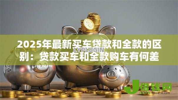 2025年最新买车贷款和全款的区别:贷款买车和全款购车有何差异 2025年最新买车贷款和全款的区别:贷款买车和全款购车有何差异