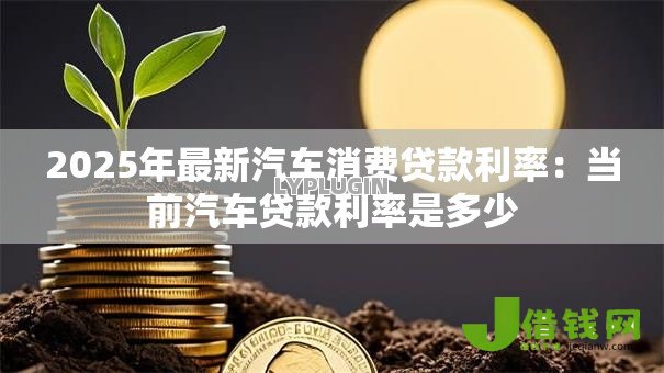 2025年最新汽车消费贷款利率:当前汽车贷款利率是多少 2025年最新汽车消费贷款利率:当前汽车贷款利率是多少