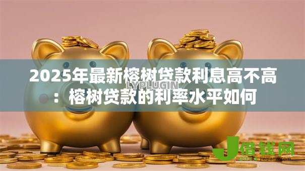 2025年最新榕树贷款利息高不高:榕树贷款的利率水平如何 2025年最新榕树贷款利息高不高:榕树贷款的利率水平如何