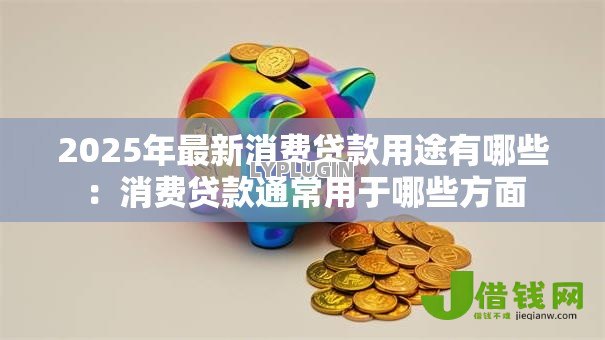 2025年最新消费贷款用途有哪些：消费贷款通常用于哪些方面