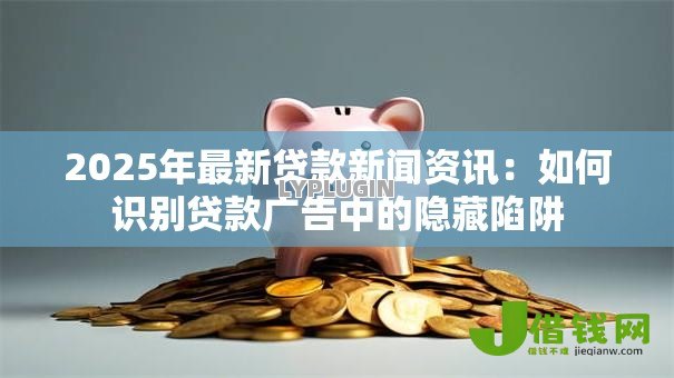 2025年最新贷款新闻资讯：如何识别贷款广告中的隐藏陷阱