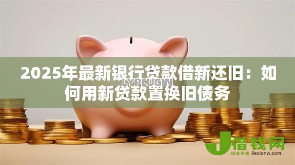 2025年最新银行贷款借新还旧:如何用新贷款置换旧债务 2025年最新银行贷款借新还旧:如何用新贷款置换旧债务