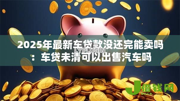 2025年最新车贷款没还完能卖吗:车贷未清可以出售汽车吗 2025年最新车贷款没还完能卖吗:车贷未清可以出售汽车吗