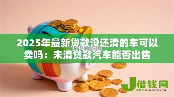 2025年最新贷款没还清的车可以卖吗:未清贷款汽车能否出售 2025年最新贷款没还清的车可以卖吗:未清贷款汽车能否出售