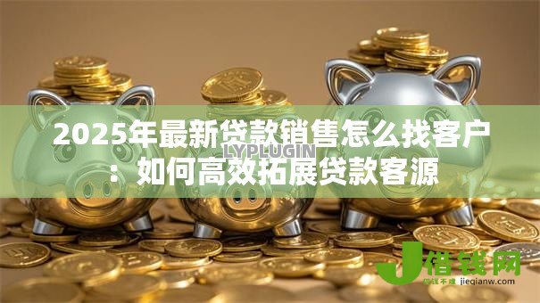 2025年最新贷款销售怎么找客户:如何高效拓展贷款客源 2025年最新贷款销售怎么找客户:如何高效拓展贷款客源