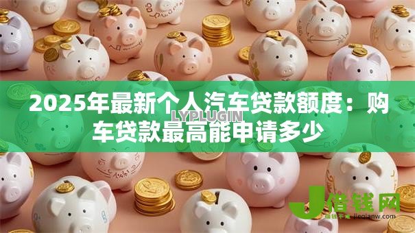 2025年最新个人汽车贷款额度：购车贷款最高能申请多少