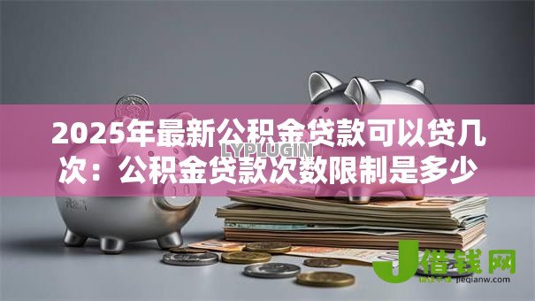 2025年最新公积金贷款可以贷几次:公积金贷款次数限制是多少 2025年最新公积金贷款可以贷几次:公积金贷款次数限制是多少