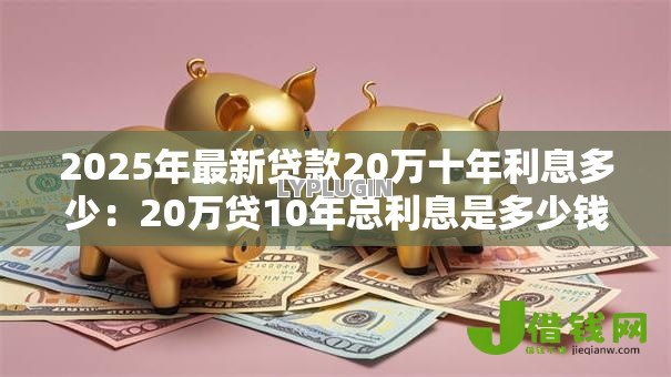 2025年最新贷款20万十年利息多少:20万贷10年总利息是多少钱? 2025年最新贷款20万十年利息多少:20万贷10年总利息是多少钱?