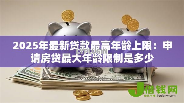 2025年最新贷款最高年龄上限：申请房贷最大年龄限制是多少