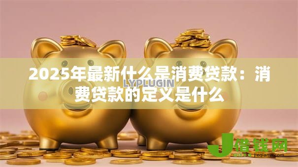 2025年最新什么是消费贷款:消费贷款的定义是什么 2025年最新什么是消费贷款:消费贷款的定义是什么