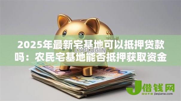 2025年最新宅基地可以抵押贷款吗:农民宅基地能否抵押获取资金 2025年最新宅基地可以抵押贷款吗:农民宅基地能否抵押获取资金