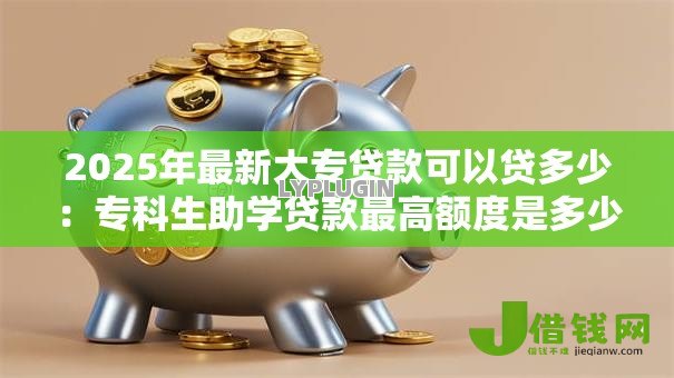 2025年最新大专贷款可以贷多少：专科生助学贷款最高额度是多少