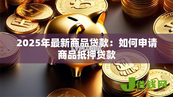2025年最新商品贷款:如何申请商品抵押贷款 2025年最新商品贷款:如何申请商品抵押贷款