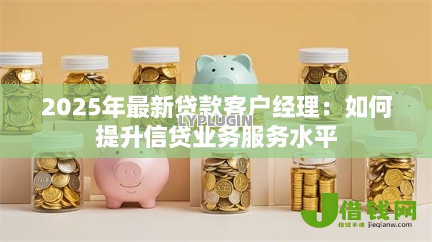 2025年最新贷款客户经理:如何提升信贷业务服务水平 2025年最新贷款客户经理:如何提升信贷业务服务水平