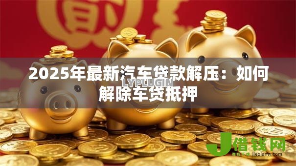 2025年最新汽车贷款解压:如何解除车贷抵押 2025年最新汽车贷款解压:如何解除车贷抵押