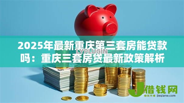 2025年最新重庆第三套房能贷款吗:重庆三套房贷最新政策解析 2025年最新重庆第三套房能贷款吗:重庆三套房贷最新政策解析
