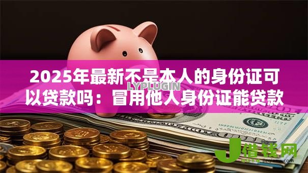 2025年最新不是本人的身份证可以贷款吗：冒用他人身份证能贷款吗