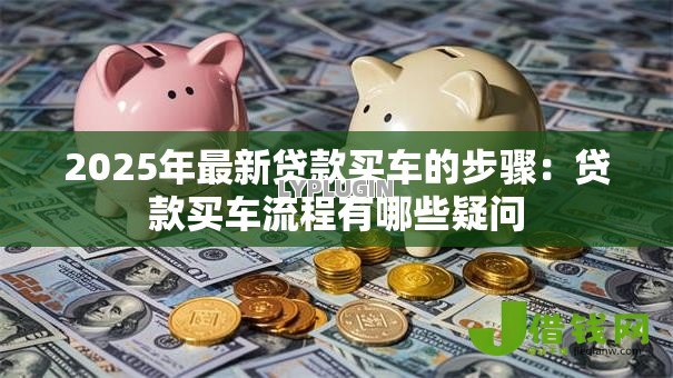 2025年最新贷款买车的步骤：贷款买车流程有哪些疑问