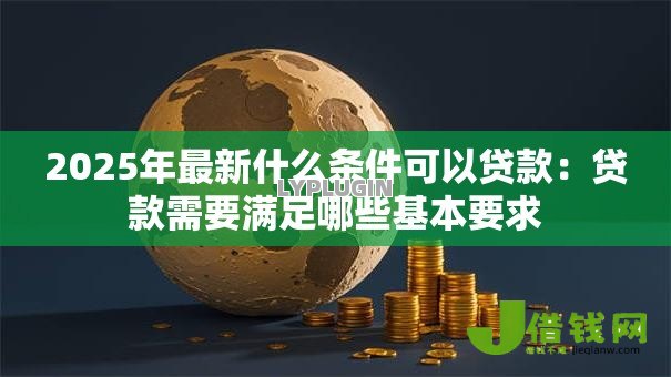 2025年最新什么条件可以贷款:贷款需要满足哪些基本要求 2025年最新什么条件可以贷款:贷款需要满足哪些基本要求
