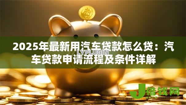 2025年最新用汽车贷款怎么贷:汽车贷款申请流程及条件详解 2025年最新用汽车贷款怎么贷:汽车贷款申请流程及条件详解