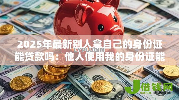 2025年最新别人拿自己的身份证能贷款吗：他人使用我的身份证能否办理贷款