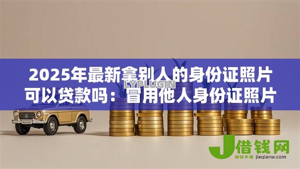 2025年最新拿别人的身份证照片可以贷款吗:冒用他人身份证照片贷款违法吗 2025年最新拿别人的身份证照片可以贷款吗:冒用他人身份证照片贷款违法吗