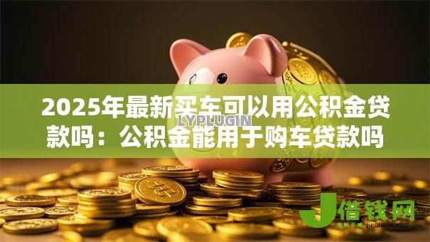 2025年最新买车可以用公积金贷款吗:公积金能用于购车贷款吗 2025年最新买车可以用公积金贷款吗:公积金能用于购车贷款吗