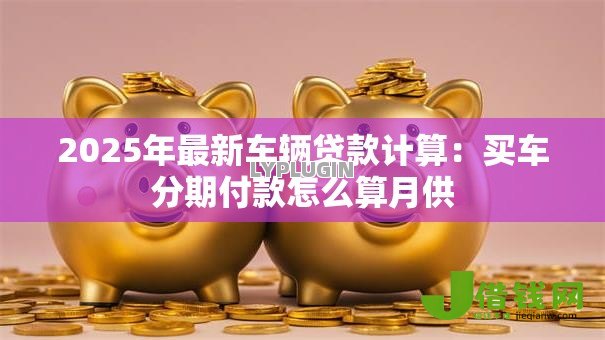 2025年最新车辆贷款计算：买车分期付款怎么算月供